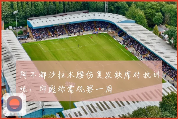 阿不都沙拉木腰伤复发缺席对抗训练，邱彪称需观察一周