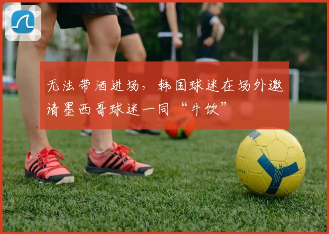 无法带酒进场，韩国球迷在场外邀请墨西哥球迷一同“牛饮”