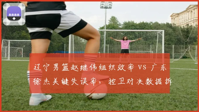 辽宁男篮赵继伟组织效率 vs 广东徐杰关键失误率，控卫对决数据拆解