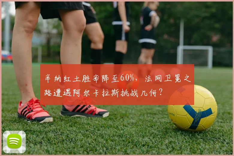 辛纳红土胜率降至60%，法网卫冕之路遭遇阿尔卡拉斯挑战几何？